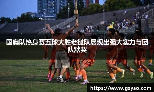 国奥队热身赛五球大胜老挝队展现出强大实力与团队默契
